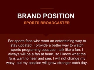 BRAND POSITION
For sports fans who want an entertaining way to
stay updated, I provide a better way to watch
sports programing because I talk like a fan. I
always will be a fan at heart, so I know what the
fans want to hear and see. I will not change my
wasy, but my passion will grow stronger each day.
SPORTS BROADCASTER
 