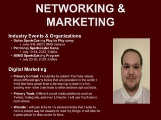 NETWORKING &
MARKETING
Industry Events & Organizations
• Dallas SportsCasting Play by Play camp
‣ June 5-9, 2023 | SMU campus
• Pat Doney Sportscaster Camp
‣ July 10-14, 2023 | Dallas
• BSMG SportsCasting Program
‣ July 20-30, 2023 | Dallas
Digital Marketing
• Primary Content: I would like to publish YouTube videos
about different sports topics that are prevalent in the world. I
think that fans would love to be kept up to date in a fun,
exciting way rathe than listen to other anchors spit out facts.
• Primary Tools: Different social media platforms such as
Twitter, Instagram, and even LinkedIn. I will use YouTube to
post videos.
• Website: I will post links to my stories/articles that I write to
have a simple way for viewers to read my things. It will also be
a great place for discussion for fans.
 