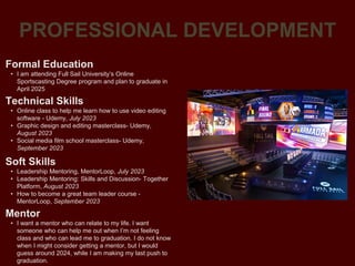 PROFESSIONAL DEVELOPMENT
Mentor
• I want a mentor who can relate to my life. I want
someone who can help me out when I’m not feeling
class and who can lead me to graduation. I do not know
when I might consider getting a mentor, but I would
guess around 2024, while I am making my last push to
graduation.
Formal Education
• I am attending Full Sail University’s Online
Sportscasting Degree program and plan to graduate in
April 2025
Technical Skills
• Online class to help me learn how to use video editing
software - Udemy, July 2023
• Graphic design and editing masterclass- Udemy,
August 2023
• Social media film school masterclass- Udemy,
September 2023
Soft Skills
• Leadership Mentoring, MentorLoop, July 2023
• Leadership Mentoring: Skills and Discussion- Together
Platform, August 2023
• How to become a great team leader course -
MentorLoop, September 2023
 