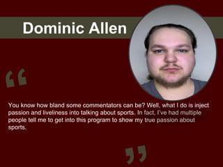 Dominic Allen
You know how bland some commentators can be? Well, what I do is inject
passion and liveliness into talking about sports. In fact, I’ve had multiple
people tell me to get into this program to show my true passion about
sports.
 