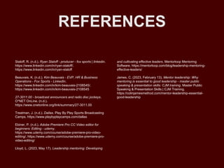 REFERENCES
Staloff, R. (n.d.). Ryan Staloff - producer - fox sports | linkedin.
https://www.linkedin.com/in/ryan-staloff/.
https://www.linkedin.com/in/ryan-staloff
Beauvais, K. (n.d.). Kim Beauvais - EVP, HR & Business
Operations - Fox Sports - LinkedIn.
https://www.linkedin.com/in/kim-beauvais-2108545/.
https://www.linkedin.com/in/kim-beauvais-2108545
27-3011.00 - broadcast announcers and radio disc jockeys.
O*NET OnLine. (n.d.).
https://www.onetonline.org/link/summary/27-3011.00
Treatman, J. (n.d.). Dallas. Play By Play Sports Broadcasting
Camps. https://www.playbyplaycamps.com/dallas
Ebiner, P. (n.d.). Adobe Premiere Pro CC Video editor for
beginners: Editing - udemy.
https://www.udemy.com/course/adobe-premiere-pro-video-
editing/. https://www.udemy.com/course/adobe-premiere-pro-
video-editing/
Lloyd, L. (2023, May 17). Leadership mentoring: Developing
and cultivating effective leaders. Mentorloop Mentoring
Software. https://mentorloop.com/blog/leadership-mentoring-
effective-leaders/
James, C. (2023, February 13). Mentor leadership: Why
mentoring is essential to good leadership - master public
speaking & presentation skills: CJM training. Master Public
Speaking & Presentation Skills | CJM Training.
https://colinjamesmethod.com/mentor-leadership-essential-
good-leadership/
 