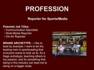 PROFESSION
Potential Job Titles:
• Communication Specialist
• Multi-Media Reporter
• On-Air Reporter
BRAND ARCHETYPE – I like to
lead by example. I want to be the
leading man in sportscasting that
everyone wants to look up to. As a
Sage archetype, teaching others is
my passion, and its something that
being in this industry can lead me to
doing on a bigger scale.
Reporter for Sports/Media
 