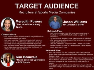 Recruiters at Sports Media Companies
TARGET AUDIENCE
Meredith Powers
Outreach Plan:
• I will research what it means to work for Bally and how I can
contribute to improve their brand
• I will reach out to Ms. Powers on LinkedIn. I will submit my
resume as well so even if there is nothing she can do, she
could help me out with jobs/improvements to my resume
• I will take some time to learn how to be respectful/how to stand
out to higher level executives. Once I feel confident in my
skills, I will reach out to Ms. Powers.
Chief HR Officer at Bally
Sports
Jason Williams
Outreach Plan:
• I will find an entry job in this field to get some experience in
this field. To work for ESPN, I will need to have plenty of
experience.
• To pop up on Mr. Williams’s radar, I will apply for an internship
after gathering some field practice. This will be one of the only
ways to get his attention.
• This plan will take the longest out of the 3. ESPN is by far the
biggest company on here, so it would be quite a while before I
would apply to work there.
HR Director at ESPN
Kim Beauvais
Outreach Plan:
• Start with the entry jobs that FOX Sports offers. They offer high
school game coverage and that would be a great place to get some
field work done.
• I could have face to face talk with Ms. Beauvais if she appears at the
Texas office for FOX Sports. This is a unique opportunity because I
would not otherwise be able to meet one of these directors in
person.
• I will apply to work at a FOX Sports station soon, maybe within the
next week. I can get into some work there and that will jump start my
plans.
HR and Business Operations
at FOX Sports
 