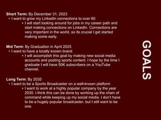 GOALS
Short Term: By December 31, 2023
• I want to grow my LinkedIn connections to over 60
‣ I will start looking around for jobs in my career path and
start making connections on LinkedIn. Connections are
very important in the world, so its crucial I get started
making some early.
Mid Term: By Graduation in April 2025
• I want to have a locally known brand
‣ I will accomplish this goal by making new social media
accounts and posting sports content. I hope by the time I
graduate I will have 50K subscribers on a YouTube
channel.
Long Term: By 2035
• I want to be a Sports Broadcaster on a well-known platform
‣ I want to work at a highly popular company by the year
2035. I think this can be done by working up the chain of
command while keeping up my social media. I don’t have
to be a hugely popular broadcaster, but I still want to be
one.
 