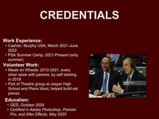 CREDENTIALS
Work Experience:
• Cashier, Murphy USA, March 2021-June
2022
• PSA Summer Camp, 2021-Present (only
summer)
Education:
• GED, October 2020
• Certified in Adobe Photoshop, Premier
Pro, and After Effects, May 2020
Volunteer Work:
• Meals on Wheels: 2010-2021, every
other week with parents, by self starting
in 2019
• Part of Theatre group at Jasper High
School and Plano West, helped build set
pieces
 