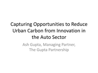 Capturing Opportunities to Reduce Urban Carbon from Innovation in the Auto Sector Ash Gupta, Managing Partner, The Gupta Partnership 