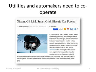 Utilities and automakers need to co-
                   operate




All Energy, 20 May 2010   Ash Gupta, The Gupta Partnership   8
 