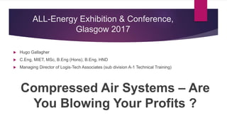 ALL-Energy Exhibition & Conference,
Glasgow 2017
Compressed Air Systems – Are
You Blowing Your Profits ?
 Hugo Gallagher
 C.Eng, MIET, MSc, B.Eng (Hons), B.Eng, HND
 Managing Director of Logis-Tech Associates (sub division A-1 Technical Training)
 
