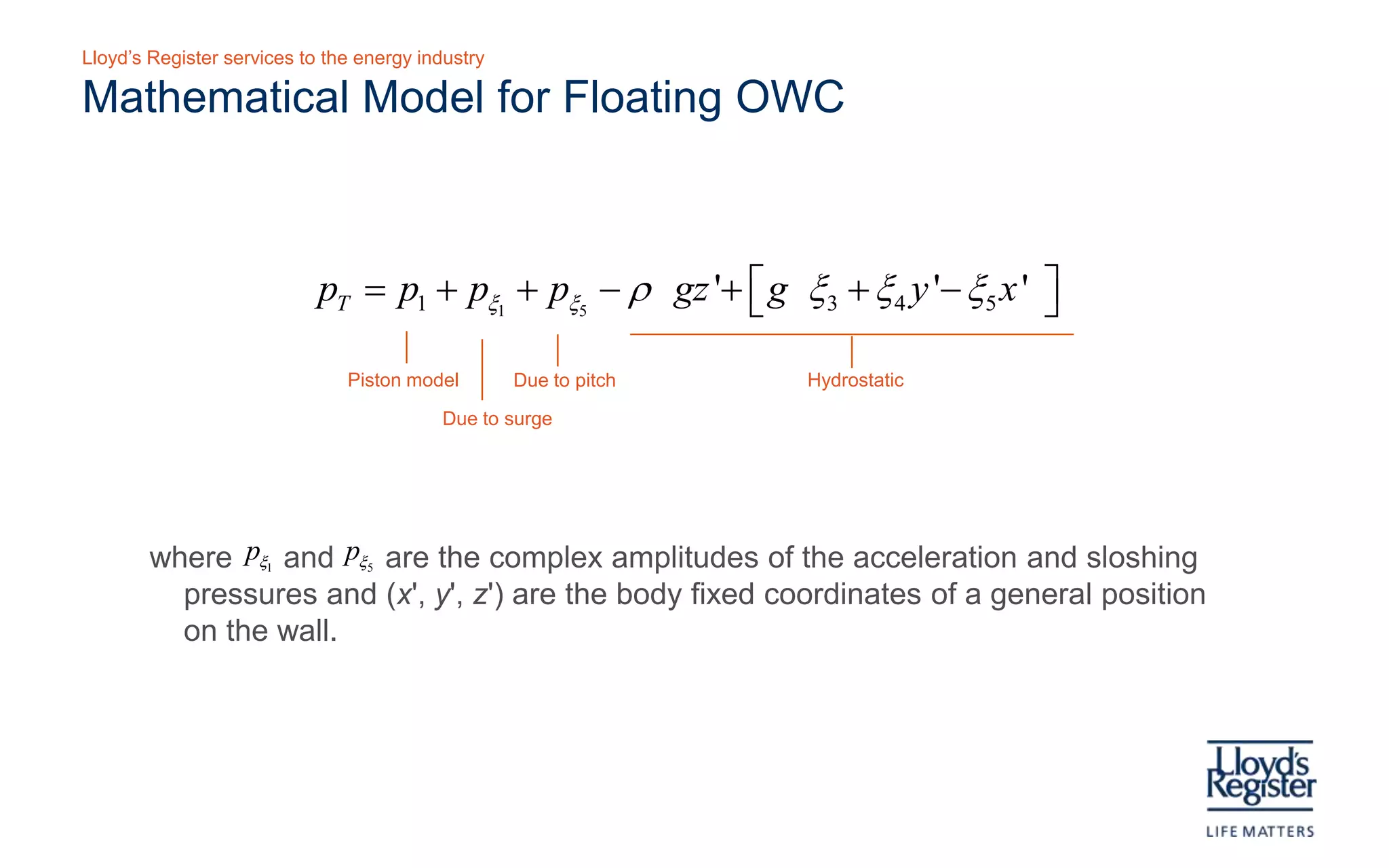 Lloyd’s Register services to the energy industry

Floating structure for validation – floating model
            Reflective marker                Wave probe
                                     z                               •   Model dimensions:
                                                                          •   2b =315mm
                                                                          •   2 a = 104mm
                                                                          •   d = 300mm
                 AI                                                       •   h = 1m
                           x
                                                                     •   Tank: 2.65m x 23.27m
               PTO1                           PTI1                   •   Regular waves
               PTO2                           PTI2
                                                     d               •   Measurements:
               PTO3              PTI3
               PTO4              PTI4
                                                                          •   Model displacement
                                                          h
               PTO5               PTI5                                    •   Free surface elevation
                                         a                                •   Pressure at three
                Ballast                       b                               depths
                          Spacing
                          material

    S c hematic of model us ed in wave flume experimental tes ting
 