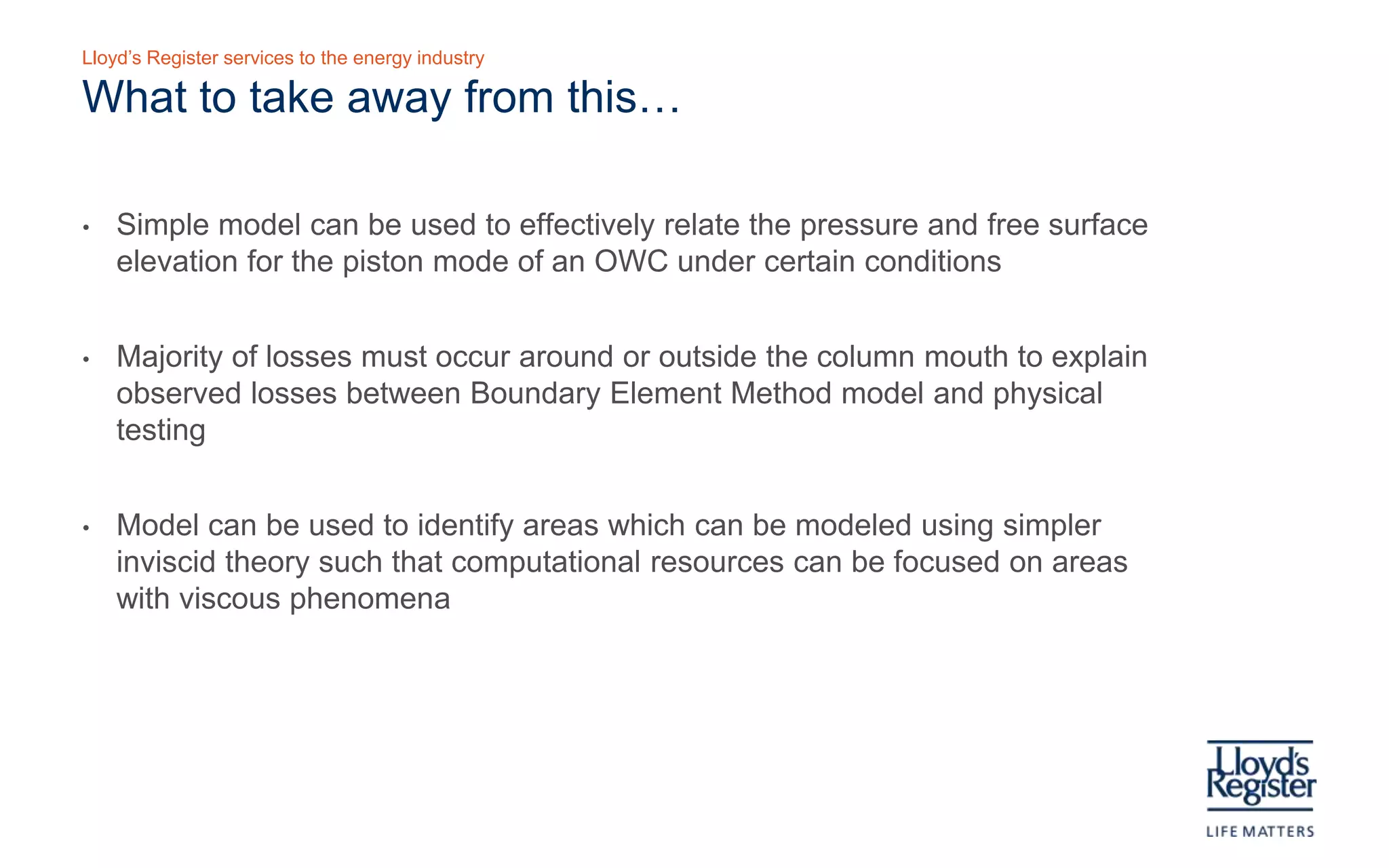 Lloyd’s Register services to the energy industry

    What to take away from this…

•   Simple model can be used to effectively relate the pressure and free surface
    elevation for the piston mode of an OWC under certain conditions

•   Majority of losses must occur around or outside the column mouth to explain
    observed losses between Boundary Element Method model and physical
    testing

•   Model can be used to identify areas which can be modeled using simpler
    inviscid theory such that computational resources can be focused on areas
    with viscous phenomena
 