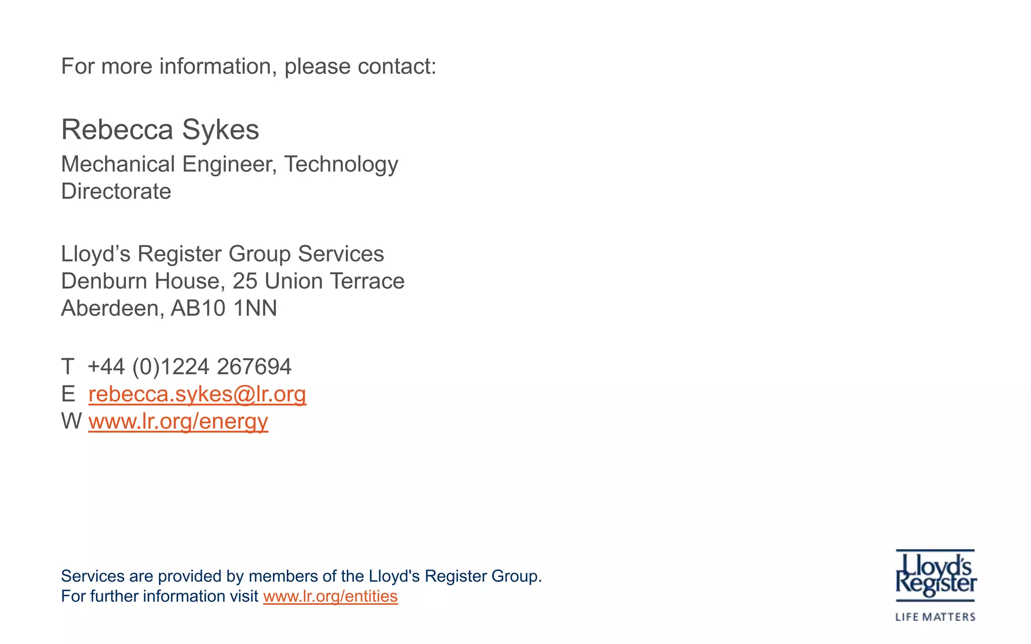 Lloyd’s Register services to the energy industry

Any questions?
                ?                   ?
                                                        ?
                                                                                                                ?                                       ?               ?                               ?


? ?                 ?           ?           ?                                                   ?
                                                                                                                                    ?
                                                                                                                                                                                        ?
                ?                                                                                                               ?       ?                               ?       ?                                   ?
                                                ?                               ?                                   ?                           ?
                                                    ?                                                                                                                                   ?           ?
        ?
                    ?

                            ?
                                                                    ?
                                                                                                                    ?
                                                                                                                                    ?
                                                                                                                                                    ?                           ?   ?
                                                                                                                                                                                                                                ?
            ?                               ?

                                                                                ?                                               ?                                       ?       ?                   ?
                                                                                                                                                                                                                    ?
                    ?                                           ?
                                                                                                    ?           ?                   ?
                                                                                                                                        ??              ?
                                                                                                                                                                            ?
                                                                                                                                                                                ? ?                     ?
                                                                                                                                                                                                                                ?

                                                                                        ?       ?
                                                                                                            ?                                                                                                           ?
                                                                                                                                                                                                                            ?
                        ?                           ?
                                                                        ?           ?                               ?                             ? ?                                           ?
                                                                                            ?                                                   ?                                   ?

                                                            ?                   ?                                                        ?                  ?
                                                                                                                                                                            ?
                                ?
                                        ?
                                                                                    ?                                                           ?                           ?                                   ?

                                                ?                                                                   ?                       ?
                                                                                                                                                                                                ?
                            ?                                                       ?                   ?
                                                                                                                                                                    ?
                                                                                                                        ?
                                                                                                                            ?
                                                        ?                       ?                                                                                                                           ?
                                ?                                                                           ?
                                                                                                                                                    ?                                       ?

                                        ?               ?
                                                                            ?
                                                                                                                                                                ?               ?                                   ?

    ?
            ?           ?
                                                                ?                                                   ? ?                             ?
                                            ?                                                                   ?                                                                                           ?
                ?                                                                                                                                               ?
                                                    ?       ?
                                                                            ?                                                       ?
                                                                                                                                                                                                                    ?
                                                                                                                                                ?                                                   ?


                                                                                                                                                            ?
 