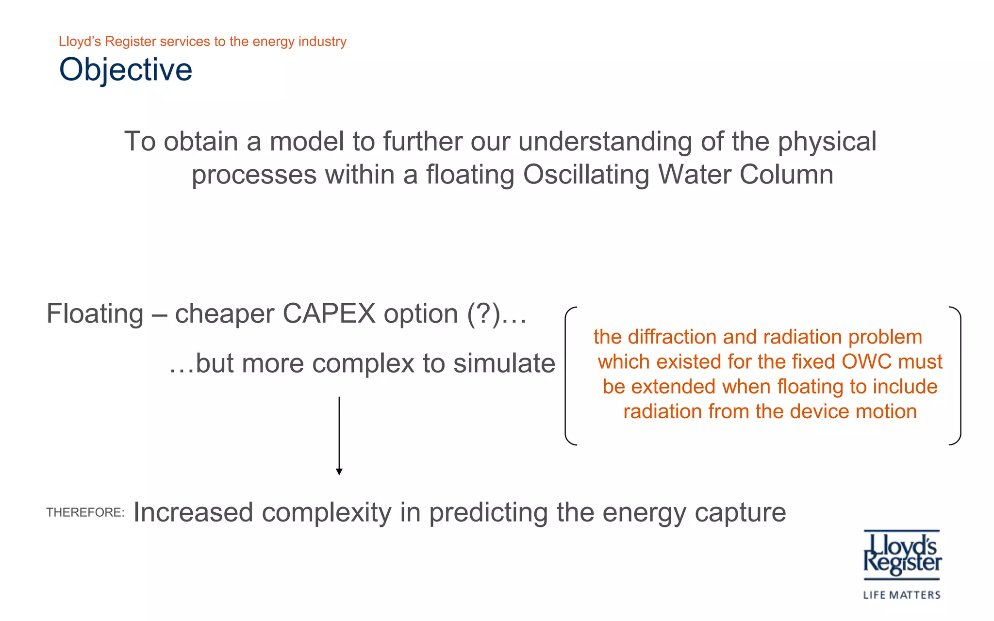 Lloyd’s Register services to the energy industry

  Objective

     To present a model that furthers our understanding of the physical processes within
        a floating Oscillating Water Column




Floating – cheaper CAPEX option (?)…
                                                     The diffraction and radiation problem which
                                                          existed for the fixed OWC must be
             …but more complex to simulate
                                                      extended when floating to include radiation
                                                                  from the device motion


THEREFORE:   Increased complexity in predicting the energy capture
 