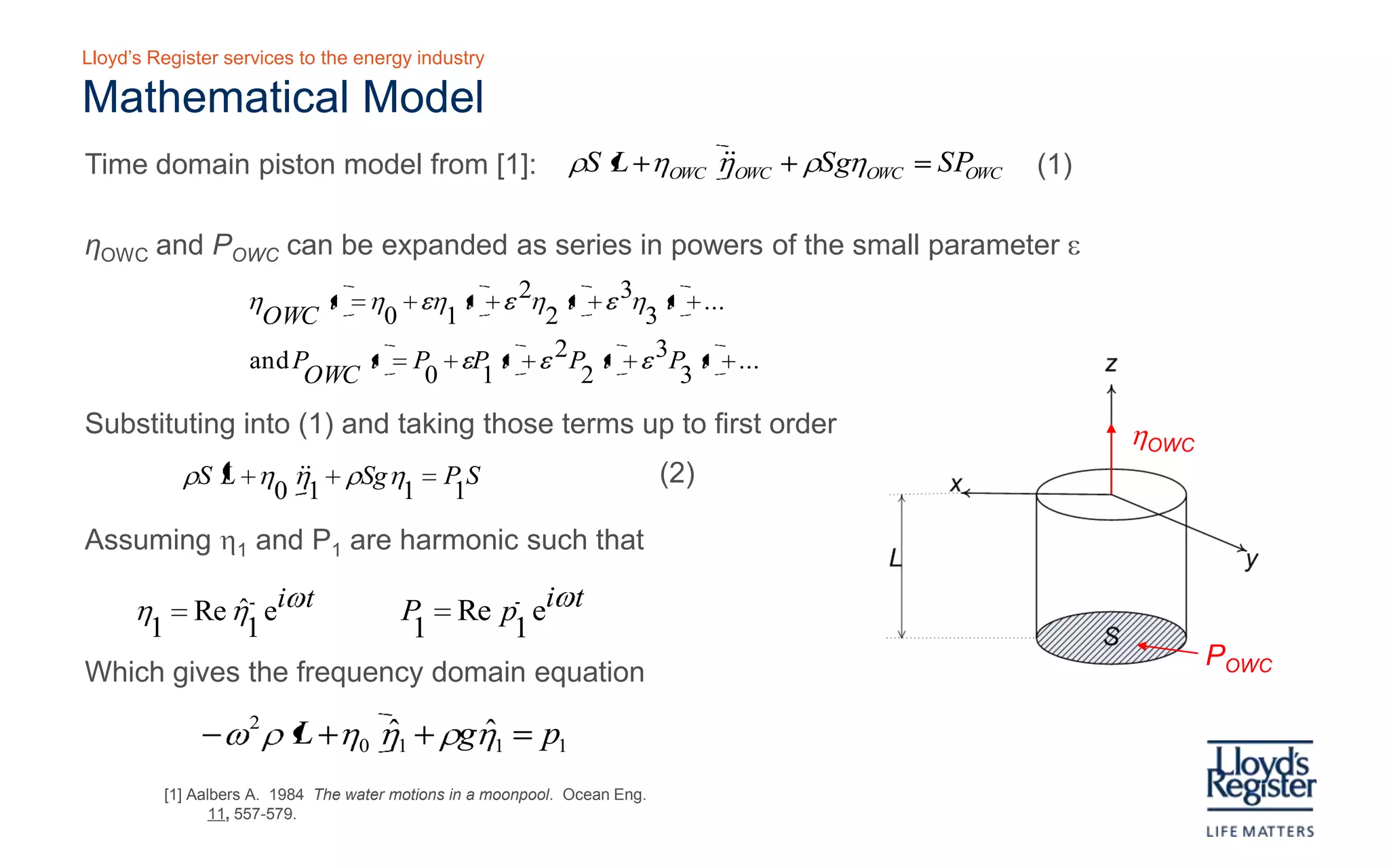Lloyd’s Register services to the energy industry

Mathematical model
   Initially c ons idering a fixed OWC to examine the diffraction pres s ure

Time domain piston model from [1]:                      ρS ( L + ηOWC )ηOWC + ρSgηOWC = SPOWC
                                                                                                 (1)

   ηOWC and POWC can be expanded as series in powers of the small parameter ε

                 η
                     OWC
                         ( t ) = η0 + εη1( t ) + ε 2η2 ( t ) + ε 3η3 ( t ) + ...
                  and P
                       OWC
                           ( t ) = P0 + εP1( t ) + ε 2 P2 ( t ) + ε 3P3 ( t ) + ...

 Substituting into (1) and taking those terms up to first order                                         ηOWC
            (      
                 0 1
                      )
         ρS L + η η + ρSgη = P S
                           1 1                                         (2)

Assuming η1 and P1 are harmonic such that

  η = Reη eiωt 
         ˆ1                       P = Re p eiωt 
                                           1                                                                 POWC
   1                               1            
                                                                                          C ons idered internal
Which gives the frequency domain equation                                                   volume of water

           − ω 2 ρ ( L + η 0 )η1 + ρgη1 = p1
                               ˆ      ˆ
 