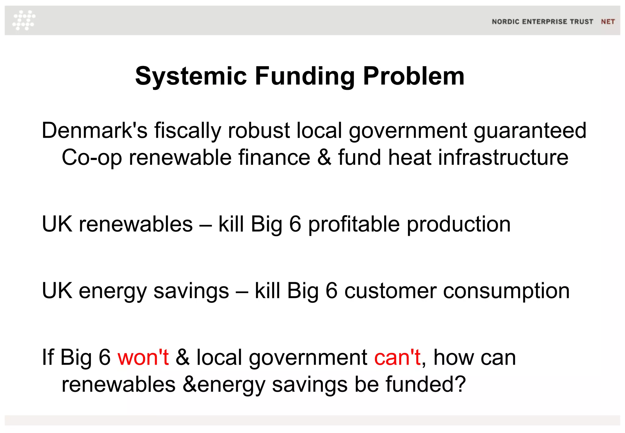 Systemic Funding Problem
Denmark's fiscally robust local government guaranteed
Co-op renewable finance & fund heat infrastructure
UK renewables – kill Big 6 profitable production
UK energy savings – kill Big 6 customer consumption
If Big 6 won't & local government can't, how can
renewables &energy savings be funded?
 