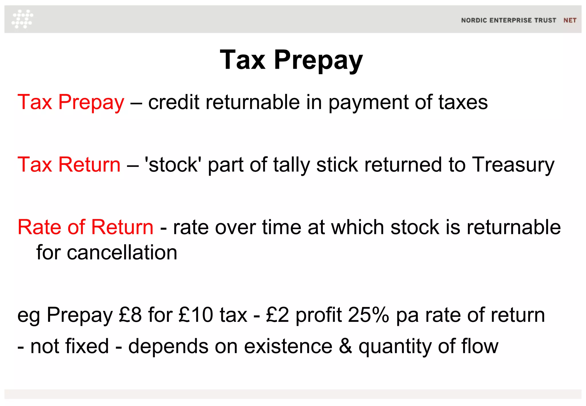Tax Prepay
Tax Prepay – credit returnable in payment of taxes
Tax Return – 'stock' part of tally stick returned to Treasury
Rate of Return - rate over time at which stock is returnable
for cancellation
eg Prepay £8 for £10 tax - £2 profit 25% pa rate of return
- not fixed - depends on existence & quantity of flow
 