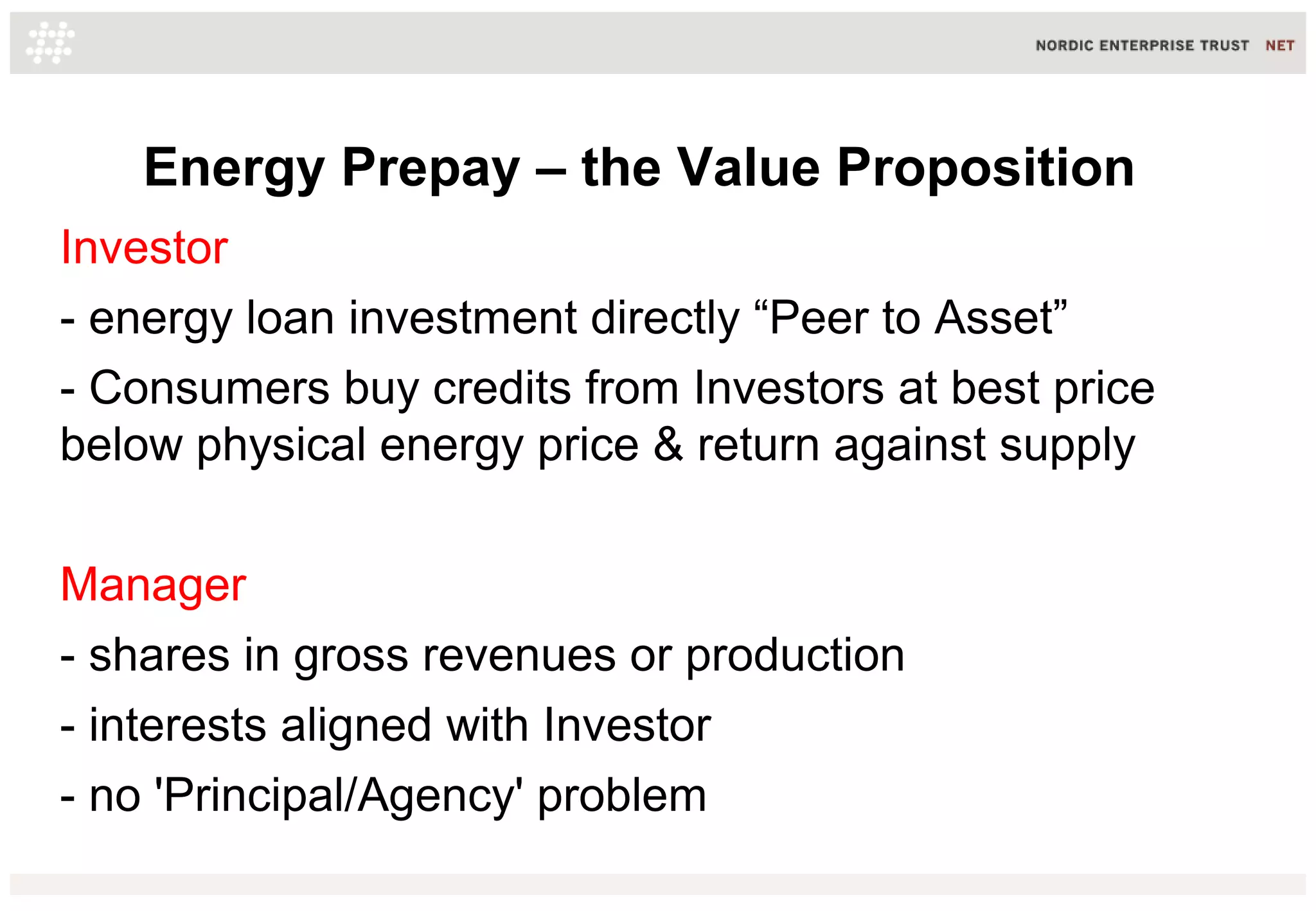 Energy Prepay – the Value Proposition
Investor
- energy loan investment directly “Peer to Asset”
- Consumers buy credits from Investors at best price
below physical energy price & return against supply
Manager
- shares in gross revenues or production
- interests aligned with Investor
- no 'Principal/Agency' problem
 