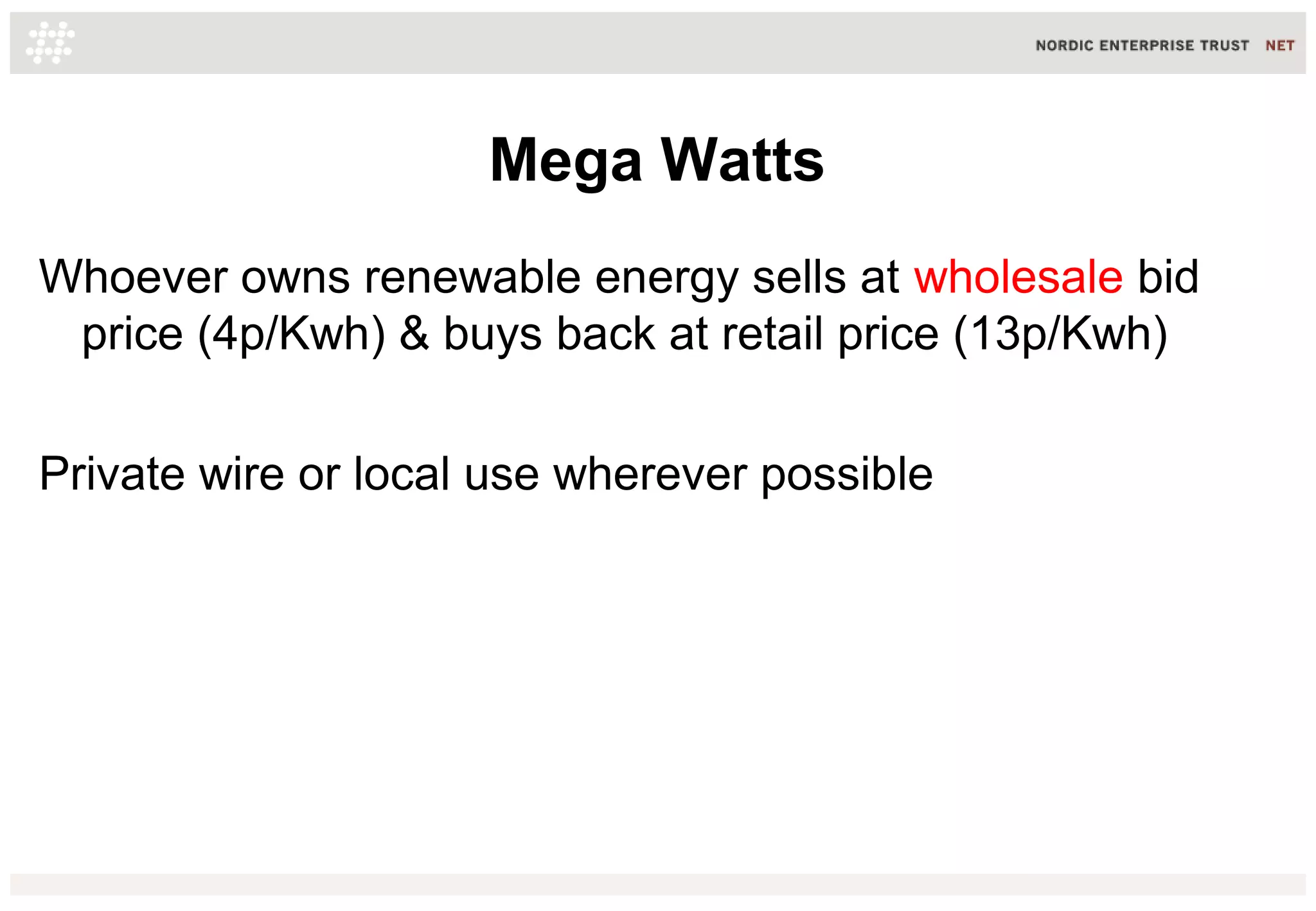 Mega Watts
Whoever owns renewable energy sells at wholesale bid
price (4p/Kwh) & buys back at retail price (13p/Kwh)
Private wire or local use wherever possible
 