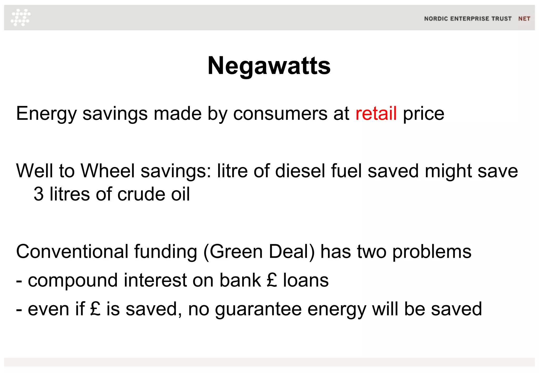 Negawatts
Energy savings made by consumers at retail price
Well to Wheel savings: litre of diesel fuel saved might save
3 litres of crude oil
Conventional funding (Green Deal) has two problems
- compound interest on bank £ loans
- even if £ is saved, no guarantee energy will be saved
 