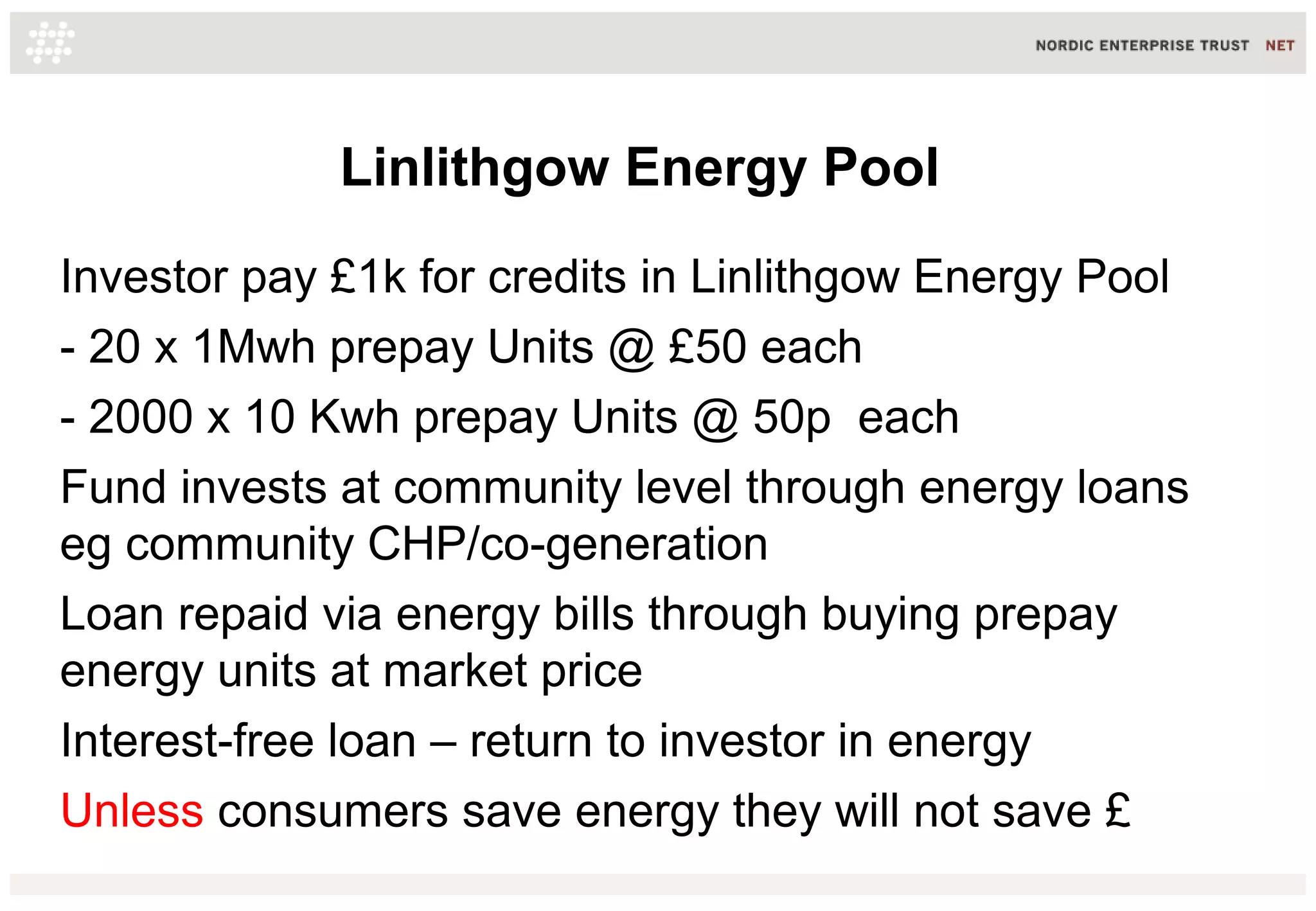 Linlithgow Energy Pool
Investor pay £1k for credits in Linlithgow Energy Pool
- 20 x 1Mwh prepay Units @ £50 each
- 2000 x 10 Kwh prepay Units @ 50p each
Fund invests at community level through energy loans
eg community CHP/co-generation
Loan repaid via energy bills through buying prepay
energy units at market price
Interest-free loan – return to investor in energy
Unless consumers save energy they will not save £
 