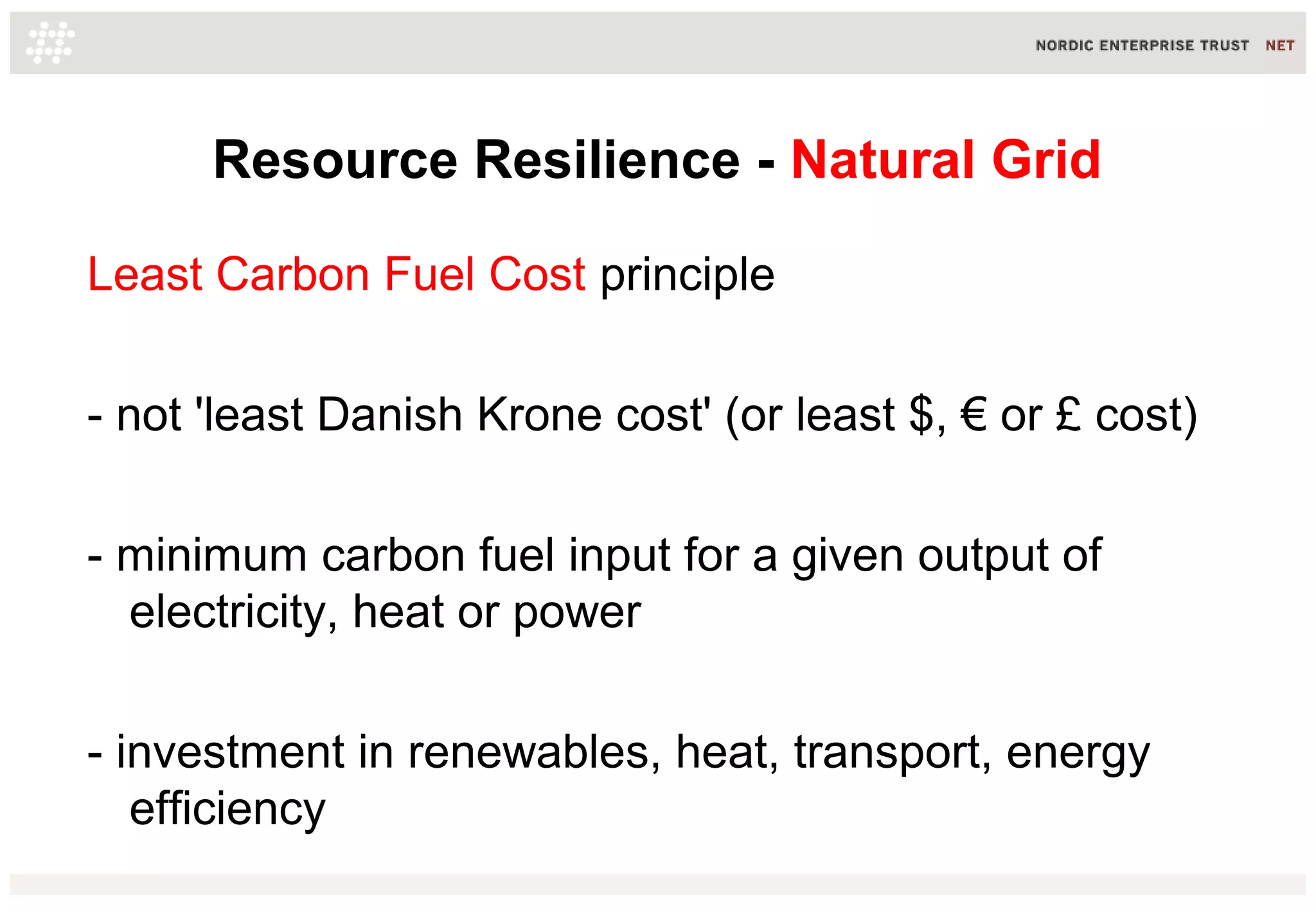 Resource Resilience - Natural Grid
Least Carbon Fuel Cost principle
- not 'least Danish Krone cost' (or least $, € or £ cost)
- minimum carbon fuel input for a given output of
electricity, heat or power
- investment in renewables, heat, transport, energy
efficiency
 