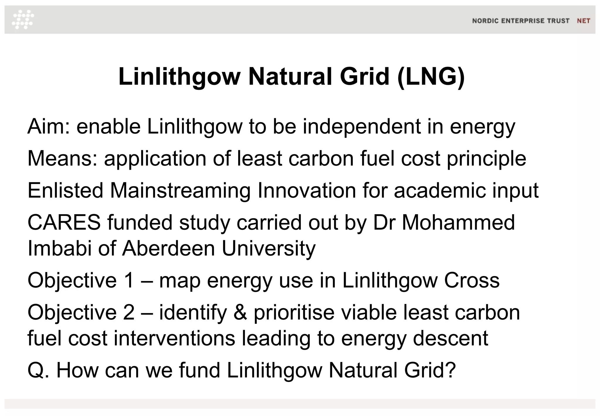 Linlithgow Natural Grid (LNG)
Aim: enable Linlithgow to be independent in energy
Means: application of least carbon fuel cost principle
Enlisted Mainstreaming Innovation for academic input
CARES funded study carried out by Dr Mohammed
Imbabi of Aberdeen University
Objective 1 – map energy use in Linlithgow Cross
Objective 2 – identify & prioritise viable least carbon
fuel cost interventions leading to energy descent
Q. How can we fund Linlithgow Natural Grid?
 