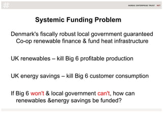 Systemic Funding Problem
Denmark's fiscally robust local government guaranteed
Co-op renewable finance & fund heat infrastructure
UK renewables – kill Big 6 profitable production
UK energy savings – kill Big 6 customer consumption
If Big 6 won't & local government can't, how can
renewables &energy savings be funded?
 