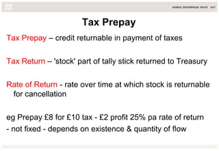 Tax Prepay
Tax Prepay – credit returnable in payment of taxes
Tax Return – 'stock' part of tally stick returned to Treasury
Rate of Return - rate over time at which stock is returnable
for cancellation
eg Prepay £8 for £10 tax - £2 profit 25% pa rate of return
- not fixed - depends on existence & quantity of flow
 