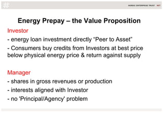 Energy Prepay – the Value Proposition
Investor
- energy loan investment directly “Peer to Asset”
- Consumers buy credits from Investors at best price
below physical energy price & return against supply
Manager
- shares in gross revenues or production
- interests aligned with Investor
- no 'Principal/Agency' problem
 