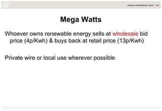 Mega Watts
Whoever owns renewable energy sells at wholesale bid
price (4p/Kwh) & buys back at retail price (13p/Kwh)
Private wire or local use wherever possible
 