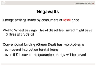 Negawatts
Energy savings made by consumers at retail price
Well to Wheel savings: litre of diesel fuel saved might save
3 litres of crude oil
Conventional funding (Green Deal) has two problems
- compound interest on bank £ loans
- even if £ is saved, no guarantee energy will be saved
 