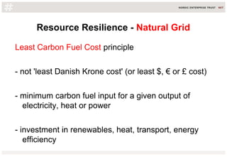 Resource Resilience - Natural Grid
Least Carbon Fuel Cost principle
- not 'least Danish Krone cost' (or least $, € or £ cost)
- minimum carbon fuel input for a given output of
electricity, heat or power
- investment in renewables, heat, transport, energy
efficiency
 