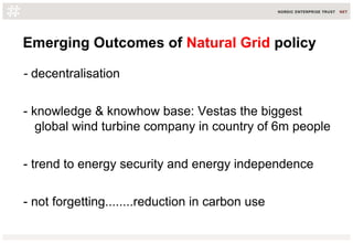 Emerging Outcomes of Natural Grid policy
- decentralisation
- knowledge & knowhow base: Vestas the biggest
global wind turbine company in country of 6m people
- trend to energy security and energy independence
- not forgetting........reduction in carbon use
 