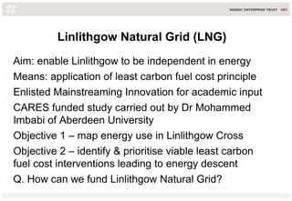 Linlithgow Natural Grid (LNG)
Aim: enable Linlithgow to be independent in energy
Means: application of least carbon fuel cost principle
Enlisted Mainstreaming Innovation for academic input
CARES funded study carried out by Dr Mohammed
Imbabi of Aberdeen University
Objective 1 – map energy use in Linlithgow Cross
Objective 2 – identify & prioritise viable least carbon
fuel cost interventions leading to energy descent
Q. How can we fund Linlithgow Natural Grid?
 