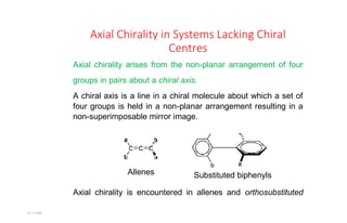 11:11AM
Axial Chirality in Systems Lacking Chiral
Centres
Axial chirality arises from the non-planar arrangement of four
groups in pairs about a chiral axis.
A chiral axis is a line in a chiral molecule about which a set of
four groups is held in a non-planar arrangement resulting in a
non-superimposable mirror image.
Substituted biphenyls
Axial chirality is encountered in allenes and orthosubstituted
Allenes
 