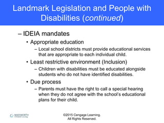©2015 Cengage Learning.
All Rights Reserved.
Landmark Legislation and People with
Disabilities (continued)
– IDEIA mandates
• Appropriate education
– Local school districts must provide educational services
that are appropriate to each individual child.
• Least restrictive environment (Inclusion)
– Children with disabilities must be educated alongside
students who do not have identified disabilities.
• Due process
– Parents must have the right to call a special hearing
when they do not agree with the school’s educational
plans for their child.
 