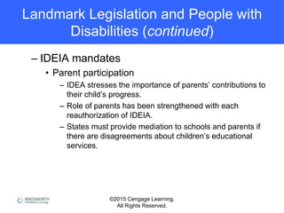 ©2015 Cengage Learning.
All Rights Reserved.
Landmark Legislation and People with
Disabilities (continued)
– IDEIA mandates
• Parent participation
– IDEA stresses the importance of parents’ contributions to
their child’s progress.
– Role of parents has been strengthened with each
reauthorization of IDEIA.
– States must provide mediation to schools and parents if
there are disagreements about children’s educational
services.
 