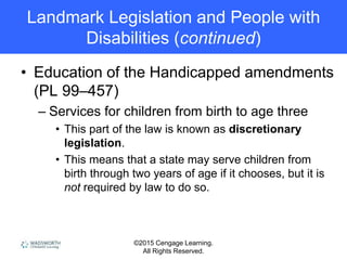 ©2015 Cengage Learning.
All Rights Reserved.
Landmark Legislation and People with
Disabilities (continued)
• Education of the Handicapped amendments
(PL 99–457)
– Services for children from birth to age three
• This part of the law is known as discretionary
legislation.
• This means that a state may serve children from
birth through two years of age if it chooses, but it is
not required by law to do so.
 