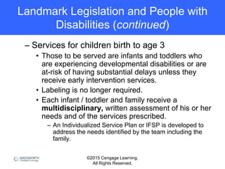 ©2015 Cengage Learning.
All Rights Reserved.
Landmark Legislation and People with
Disabilities (continued)
– Services for children birth to age 3
• Those to be served are infants and toddlers who
are experiencing developmental disabilities or are
at-risk of having substantial delays unless they
receive early intervention services.
• Labeling is no longer required.
• Each infant / toddler and family receive a
multidisciplinary, written assessment of his or her
needs and of the services prescribed.
– An Individualized Service Plan or IFSP is developed to
address the needs identified by the team including the
family.
 