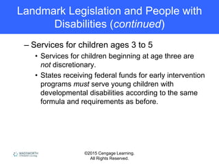 ©2015 Cengage Learning.
All Rights Reserved.
Landmark Legislation and People with
Disabilities (continued)
– Services for children ages 3 to 5
• Services for children beginning at age three are
not discretionary.
• States receiving federal funds for early intervention
programs must serve young children with
developmental disabilities according to the same
formula and requirements as before.
 