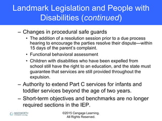 ©2015 Cengage Learning.
All Rights Reserved.
Landmark Legislation and People with
Disabilities (continued)
– Changes in procedural safe guards
• The addition of a resolution session prior to a due process
hearing to encourage the parties resolve their dispute—within
15 days of the parent’s complaint.
• Functional behavioral assessment
• Children with disabilities who have been expelled from
school still have the right to an education, and the state must
guarantee that services are still provided throughout the
expulsion.
– Authority to extend Part C services for infants and
toddler services beyond the age of two years.
– Short-term objectives and benchmarks are no longer
required sections in the IEP.
 