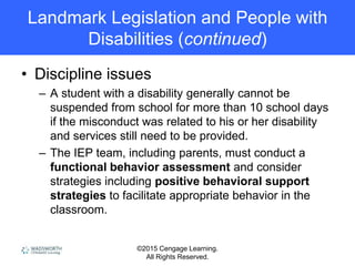 ©2015 Cengage Learning.
All Rights Reserved.
Landmark Legislation and People with
Disabilities (continued)
• Discipline issues
– A student with a disability generally cannot be
suspended from school for more than 10 school days
if the misconduct was related to his or her disability
and services still need to be provided.
– The IEP team, including parents, must conduct a
functional behavior assessment and consider
strategies including positive behavioral support
strategies to facilitate appropriate behavior in the
classroom.
 