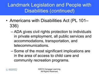 ©2015 Cengage Learning.
All Rights Reserved.
Landmark Legislation and People with
Disabilities (continued)
• Americans with Disabilities Act (PL 101–
336)
– ADA gives civil rights protection to individuals
in private employment, all public services and
accommodations, transportation, and
telecommunications.
– Some of the most significant implications are
in the area of access to child care and
community recreation programs.
 