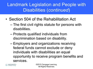 ©2015 Cengage Learning.
All Rights Reserved.
Landmark Legislation and People with
Disabilities (continued)
• Section 504 of the Rehabilitation Act
– The first civil rights statute for persons with
disabilities.
– Protects qualified individuals from
discrimination based on disability.
– Employers and organizations receiving
federal funds cannot exclude or deny
individuals with disabilities an equal
opportunity to receive program benefits and
services.
 