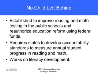 ©2015 Cengage Learning.
All Rights Reserved.
No Child Left Behind
• Established to improve reading and math
testing in the public schools and
reauthorize education reform using federal
funds.
• Requires states to develop accountability
standards to measure annual student
progress in reading and math.
• Works on literacy development.
 