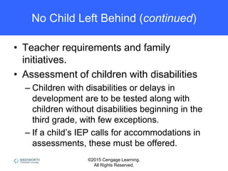 ©2015 Cengage Learning.
All Rights Reserved.
No Child Left Behind (continued)
• Teacher requirements and family
initiatives.
• Assessment of children with disabilities
– Children with disabilities or delays in
development are to be tested along with
children without disabilities beginning in the
third grade, with few exceptions.
– If a child’s IEP calls for accommodations in
assessments, these must be offered.
 