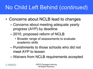 ©2015 Cengage Learning.
All Rights Reserved.
No Child Left Behind (continued)
• Concerns about NCLB lead to changes
– Concerns about meeting adequate yearly
progress (AYP) by deadline
– 2010, proposed reform of NCLB
• Broader range of assessments to evaluate
academic skills
– Punishments to those schools who did not
meet AYP to lessen
– Waivers from NCLB requirements accepted
 
