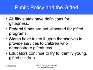 ©2015 Cengage Learning.
All Rights Reserved.
Public Policy and the Gifted
• All fifty states have definitions for
giftedness.
• Federal funds are not allocated for gifted
programs.
• States have taken it upon themselves to
provide services to children who
demonstrate giftedness.
• Educators continue to try to identify young,
gifted children.
 