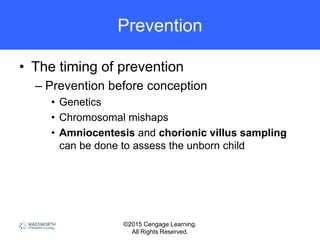©2015 Cengage Learning.
All Rights Reserved.
Prevention
• The timing of prevention
– Prevention before conception
• Genetics
• Chromosomal mishaps
• Amniocentesis and chorionic villus sampling
can be done to assess the unborn child
 