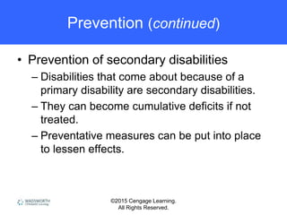 ©2015 Cengage Learning.
All Rights Reserved.
Prevention (continued)
• Prevention of secondary disabilities
– Disabilities that come about because of a
primary disability are secondary disabilities.
– They can become cumulative deficits if not
treated.
– Preventative measures can be put into place
to lessen effects.
 