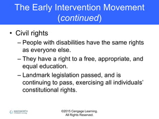 ©2015 Cengage Learning.
All Rights Reserved.
The Early Intervention Movement
(continued)
• Civil rights
– People with disabilities have the same rights
as everyone else.
– They have a right to a free, appropriate, and
equal education.
– Landmark legislation passed, and is
continuing to pass, exercising all individuals’
constitutional rights.
 